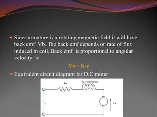  Since armature is a rotating magnetic field it will have
back emf Vb. The back emf depends on rate of flux
induced in coil. Back emf is proportional to angular
velocity w
Vb = Kw
 Equivalent circuit diagram for D.C motor
V
a Vb
Ra
La = inductance
 
