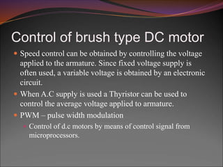 Control of brush type DC motor
 Speed control can be obtained by controlling the voltage
applied to the armature. Since fixed voltage supply is
often used, a variable voltage is obtained by an electronic
circuit.
 When A.C supply is used a Thyristor can be used to
control the average voltage applied to armature.
 PWM – pulse width modulation
 Control of d.c motors by means of control signal from
microprocessors.
 