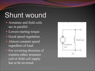 Shunt wound
 Armature and field coils
are in parallel.
 Lowest starting torque
 Good speed regulation.
 Almost constant speed
regardless of load.
 For reversing direction of
rotation either armature
coil or field coil supply
has to be reversed.
 