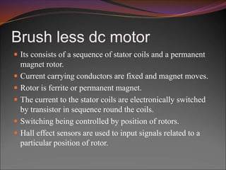 Brush less dc motor
 Its consists of a sequence of stator coils and a permanent
magnet rotor.
 Current carrying conductors are fixed and magnet moves.
 Rotor is ferrite or permanent magnet.
 The current to the stator coils are electronically switched
by transistor in sequence round the coils.
 Switching being controlled by position of rotors.
 Hall effect sensors are used to input signals related to a
particular position of rotor.
 