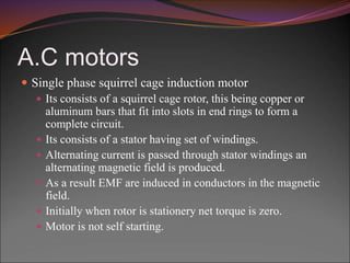 A.C motors
 Single phase squirrel cage induction motor
 Its consists of a squirrel cage rotor, this being copper or
aluminum bars that fit into slots in end rings to form a
complete circuit.
 Its consists of a stator having set of windings.
 Alternating current is passed through stator windings an
alternating magnetic field is produced.
 As a result EMF are induced in conductors in the magnetic
field.
 Initially when rotor is stationery net torque is zero.
 Motor is not self starting.
 