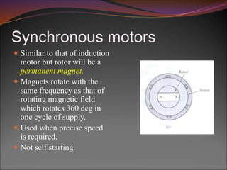 Synchronous motors
 Similar to that of induction
motor but rotor will be a
permanent magnet.
 Magnets rotate with the
same frequency as that of
rotating magnetic field
which rotates 360 deg in
one cycle of supply.
 Used when precise speed
is required.
 Not self starting.
 