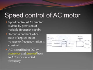 Speed control of AC motor
 Speed control of A.C motor
is done by provision of
variable frequency supply.
 Torque is constant when
ratio of applied stator
voltage to frequency ration is
constant.
 AC is rectified to DC by
convertor and inverted back
to AC with a selected
frequency.
 