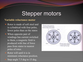 Stepper motors
Variable reluctance motor
 Rotor is made of soft steel and
is cylindrical with four poles,
fewer poles than on the stator.
 When opposite pair of
windings has current switched
to them, a magnetic field is
produced with line of force
pass from stator to nearest
poles of rotor.
 Rotor will until it is in
minimum reluctance position.
 Step angle 7.5 deg to 15 deg.
 