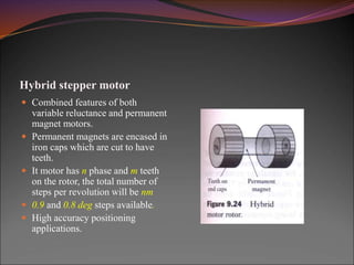 Hybrid stepper motor
 Combined features of both
variable reluctance and permanent
magnet motors.
 Permanent magnets are encased in
iron caps which are cut to have
teeth.
 It motor has n phase and m teeth
on the rotor, the total number of
steps per revolution will be nm
 0.9 and 0.8 deg steps available.
 High accuracy positioning
applications.
 