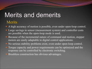 Merits and demerits
Merits
 A high accuracy of motion is possible, even under open-loop control.
 Large savings in sensor (measurement system) and controller costs
are possible when the open-loop mode is used.
 Because of the incremental nature of command and motion, stepper
motors are easily adaptable to digital control applications.
 No serious stability problems exist, even under open-loop control.
 Torque capacity and power requirements can be optimized and the
response can be controlled by electronic switching.
 Brushless construction has obvious advantages.
 