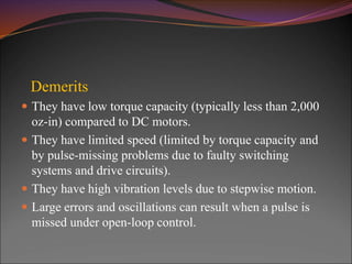 Demerits
 They have low torque capacity (typically less than 2,000
oz-in) compared to DC motors.
 They have limited speed (limited by torque capacity and
by pulse-missing problems due to faulty switching
systems and drive circuits).
 They have high vibration levels due to stepwise motion.
 Large errors and oscillations can result when a pulse is
missed under open-loop control.
 