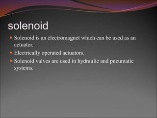 solenoid
 Solenoid is an electromagnet which can be used as an
actuator.
 Electrically operated actuators.
 Solenoid valves are used in hydraulic and pneumatic
systems.
 