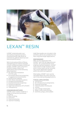 16 
LEXAN™
polycarbonate is an
amorphous engineering resin
characterized by high levels of
mechanical, optical, electrical and
thermal performance.
With its broad portfolio of flame
retarded and non-flame retarded
in both unfilled and glass reinforced
grades, LEXAN™
resin is found in
a wide a range of electrical
applications due to the following
key properties:
•	
Arc and track resistance
CTI175 volts
•	
Consistent electrical properties
in aggressive environments
•	 Dimensional stability
•	 ECO flame retardant systems
•	 Excellent processability
•	 Excellent thermal properties
•	 Extreme toughness
•	 High heat resistance: RTI of 125°C
•	Transparency
CONVERSION METHODS
LEXAN™
resin is tailor made for a
range of conversion processes
including:
•	 Blow molding
•	Extrusion
•	 Foam processing
•	 Injection molding
LEXAN™
RESIN
High flow grades are included in the
portfolio, which are suitable for thin
wall, long flow length applications.
PERFORMANCE
After its first application life,
LEXAN™
resin can be reground and
reused. As is characteristic of an
engineering thermoplastic, LEXAN™
resin retains a high residual value
and in many cases can be recycled
into similar application spaces
within the electrical segment.
Alternately, LEXAN™
resin can be
cascaded down the value chain for
use in less demanding applications.
TYPICAL APPLICATIONS
•	Connectors
•	 EV Infrastructure components
•	 Fuse box housings
•	 Indoor/outdoor enclosures
•	Lenses
•	 Low voltage switch gear
•	 Meter covers and housing
•	 Switches, plugs, and sockets
 