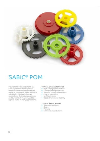 30 
POLYOXYMETHYLENE (POM) is a
semi-crystalline thermoplastic
material commonly referred to as
acetal or polyacetal. SABIC® POM is
suitable for highly engineered
applications that require precision
and durability. It may be used to
replace metal in many applications.
SABIC®
POM
TYPICAL CHARACTERISTICS
• 	 High strength and stiffness
• 	 Excellent wear properties
• 	 Superior chemical resistance
• 	 Ease of machining
• 	Self-lubrication
• 	 Good dimensional stability
TYPICAL APPLICATIONS
• 	 Washing machines
• 	 Gears
• 	 Printers
• 	 Keyboard push buttons
 