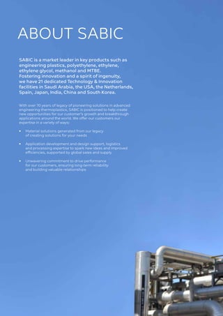 4 
ABOUT SABIC
SABIC is a market leader in key products such as
engineering plastics, polyethylene, ethylene,
ethylene glycol, methanol and MTBE.
Fostering innovation and a spirit of ingenuity,
we have 21 dedicated Technology & Innovation
facilities in Saudi Arabia, the USA, the Netherlands,
Spain, Japan, India, China and South Korea.
With over 70 years of legacy of pioneering solutions in advanced
engineering thermoplastics, SABIC is positioned to help create
new opportunities for our customer’s growth and breakthrough
applications around the world. We offer our customers our
expertise in a variety of ways:
•	
Material solutions generated from our legacy
of creating solutions for your needs
• 	
Application development and design support, logistics
and processing expertise to spark new ideas and improved
efficiencies, supported by global sales and supply
•	
Unwavering commitment to drive performance
for our customers, ensuring long-term reliability
and building valuable relationships
 
