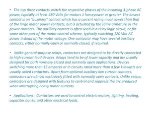 • The top three contacts switch the respective phases of the incoming 3-phase AC
power, typically at least 480 Volts for motors 1 horsepower or greater. The lowest
contact is an "auxiliary" contact which has a current rating much lower than that
of the large motor power contacts, but is actuated by the same armature as the
power contacts. The auxiliary contact is often used in a relay logic circuit, or for
some other part of the motor control scheme, typically switching 120 Volt AC
power instead of the motor voltage. One contactor may have several auxiliary
contacts, either normally-open or normally-closed, if required.

• Unlike general-purpose relays, contactors are designed to be directly connected
to high-current load devices. Relays tend to be of lower capacity and are usually
designed for both normally closed and normally open applications. Devices
switching more than 15 amperes or in circuits rated more than a few kilowatts are
usually called contactors. Apart from optional auxiliary low current contacts,
contactors are almost exclusively fitted with normally open contacts. Unlike relays,
contactors are designed with features to control and suppress the arc produced
when interrupting heavy motor currents

• Applications - Contactors are used to control electric motors, lighting, heating,
capacitor banks, and other electrical loads.
 
