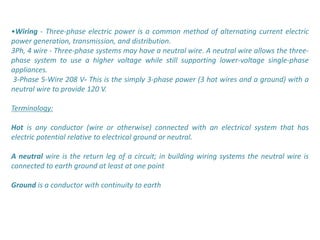 •Wiring - Three-phase electric power is a common method of alternating current electric
power generation, transmission, and distribution.
3Ph, 4 wire - Three-phase systems may have a neutral wire. A neutral wire allows the three-
phase system to use a higher voltage while still supporting lower-voltage single-phase
appliances.
3-Phase 5-Wire 208 V- This is the simply 3-phase power (3 hot wires and a ground) with a
neutral wire to provide 120 V.

Terminology:

Hot is any conductor (wire or otherwise) connected with an electrical system that has
electric potential relative to electrical ground or neutral.

A neutral wire is the return leg of a circuit; in building wiring systems the neutral wire is
connected to earth ground at least at one point

Ground is a conductor with continuity to earth
 