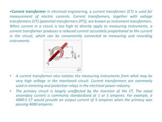 •Current transformer In electrical engineering, a current transformer (CT) is used for
measurement of electric currents. Current transformers, together with voltage
transformers (VT) (potential transformers (PT)), are known as instrument transformers.
When current in a circuit is too high to directly apply to measuring instruments, a
current transformer produces a reduced current accurately proportional to the current
in the circuit, which can be conveniently connected to measuring and recording
instruments.




•   A current transformer also isolates the measuring instruments from what may be
    very high voltage in the monitored circuit. Current transformers are commonly
    used in metering and protective relays in the electrical power industry.
•   The primary circuit is largely unaffected by the insertion of the CT. The rated
    secondary current is commonly standardized at 1 or 5 amperes. For example, a
    4000:5 CT would provide an output current of 5 amperes when the primary was
    passing 4000 amperes.
 