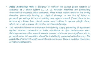 •   Phase monitoring relay is designed to monitor the correct phase rotation or
    sequence of 3 phase system L1, L2, L3. Rotation machines are particularly
    vulnerable to incorrect phase sequence. Three Phase motors rotate in the wrong
    direction, potentially leading to physical damage or the risk of injury to
    personal, yet voltage & current reading may appear normal. If one phase is lost
    because of a blown fuse, electric motors can continue to operate (single phase)
    which can result in severe electrical or mechanical damage.
•   This relay should be used to monitor the incoming supply, protecting all equipment
    against incorrect connection at initial installation or after maintenance work.
    Rotating machines that cannot tolerate reverse rotation or pose significant risk to
    personal under this condition should be individually protected with this relay. The
    possibility of incorrect supply connection is much more likely in portable equipment
    or marine applications.
 