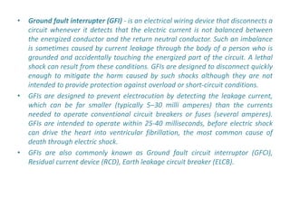 •   Ground fault interrupter (GFI) - is an electrical wiring device that disconnects a
    circuit whenever it detects that the electric current is not balanced between
    the energized conductor and the return neutral conductor. Such an imbalance
    is sometimes caused by current leakage through the body of a person who is
    grounded and accidentally touching the energized part of the circuit. A lethal
    shock can result from these conditions. GFIs are designed to disconnect quickly
    enough to mitigate the harm caused by such shocks although they are not
    intended to provide protection against overload or short-circuit conditions.
•   GFIs are designed to prevent electrocution by detecting the leakage current,
    which can be far smaller (typically 5–30 milli amperes) than the currents
    needed to operate conventional circuit breakers or fuses (several amperes).
    GFIs are intended to operate within 25-40 milliseconds, before electric shock
    can drive the heart into ventricular fibrillation, the most common cause of
    death through electric shock.
•   GFIs are also commonly known as Ground fault circuit interruptor (GFCI),
    Residual current device (RCD), Earth leakage circuit breaker (ELCB).
 