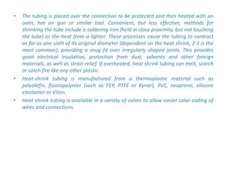 •   The tubing is placed over the connection to be protected and then heated with an
    oven, hot air gun or similar tool. Convenient, but less effective, methods for
    shrinking the tube include a soldering iron (held in close proximity, but not touching
    the tube) or the heat from a lighter. These processes cause the tubing to contract
    as far as one sixth of its original diameter (dependent on the heat shrink, 2:1 is the
    most common), providing a snug fit over irregularly shaped joints. This provides
    good electrical insulation, protection from dust, solvents and other foreign
    materials, as well as strain relief. If overheated, heat shrink tubing can melt, scorch
    or catch fire like any other plastic.
•   Heat-shrink tubing is manufactured from a thermoplastic material such as
    polyolefin, fluoropolymer (such as FEP, PTFE or Kynar), PVC, neoprene, silicone
    elastomer or Viton.
•   Heat shrink tubing is available in a variety of colors to allow easier color coding of
    wires and connections.
 