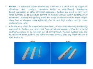•   Busbar - In electrical power distribution, a busbar is a thick strip of copper or
    aluminium that conducts electricity within a switchboard, distribution
    board, substation or other electrical apparatus. Busbars are used to carry very
    large currents, or to distribute current to multiple devices within switchgear or
    equipment. Busbars are typically either flat strips or hollow tubes as these shapes
    allow heat to dissipate more efficiently due to their high surface area to cross-
    sectional area ratio.
•   A busbar may either be supported on insulators, or else insulation may completely
    surround it. Busbars are protected from accidental contact either by a metal
    earthed enclosure or by elevation out of normal reach. Neutral busbars may also
    be insulated. Earth busbars are typically bolted directly onto any metal chassis of
    their enclosure.
 