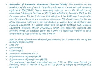 •   Restriction of Hazardous Substances Directive (ROHS) -The Directive on the
    restriction of the use of certain hazardous substances in electrical and electronic
    equipment 2002/95/EC (listen; commonly referred to as the Restriction of
    Hazardous Substances Directive or RoHS) was adopted in February 2003 by the
    European Union. The RoHS directive took effect on 1 July 2006, and is required to
    be enforced and become law in each member state. This directive restricts the use
    of six hazardous materials in the manufacture of various types of electronic and
    electrical equipment. It is closely linked with the Waste Electrical and Electronic
    Equipment Directive (WEEE) 2002/96/EC which sets collection, recycling and
    recovery targets for electrical goods and is part of a legislative initiative to solve
    the problem of huge amounts of toxic e-waste.

    RoHS is often referred to as the lead-free directive, but it restricts the use of the
    following six substances:
•   Lead (Pb)
•   Mercury (Hg)
•   Cadmium (Cd)
•   Hexavalent chromium (Cr6+)
•   Polybrominated biphenyls (PBB)
•   Polybrominated diphenyl ether (PBDE)
    The maximum permitted concentrations are 0.1% or 1000 ppm (except for
    cadmium, which is limited to 0.01% or 100 ppm) by weight of homogeneous
    material.
 