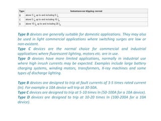 Type B devices are generally suitable for domestic applications. They may also
be used in light commercial applications where switching surges are low or
non-existent.
Type C devices are the normal choice for commercial and industrial
applications where fluorescent lighting, motors etc. are in use.
Type D devices have more limited applications, normally in industrial use
where high inrush currents may be expected. Examples include large battery
charging systems, winding motors, transformers, X-ray machines and some
types of discharge lighting.

Type B devices are designed to trip at fault currents of 3-5 times rated current
(In). For example a 10A device will trip at 30-50A.
Type C devices are designed to trip at 5-10 times In (50-100A for a 10A device).
Type D devices are designed to trip at 10-20 times In (100-200A for a 10A
device).
 