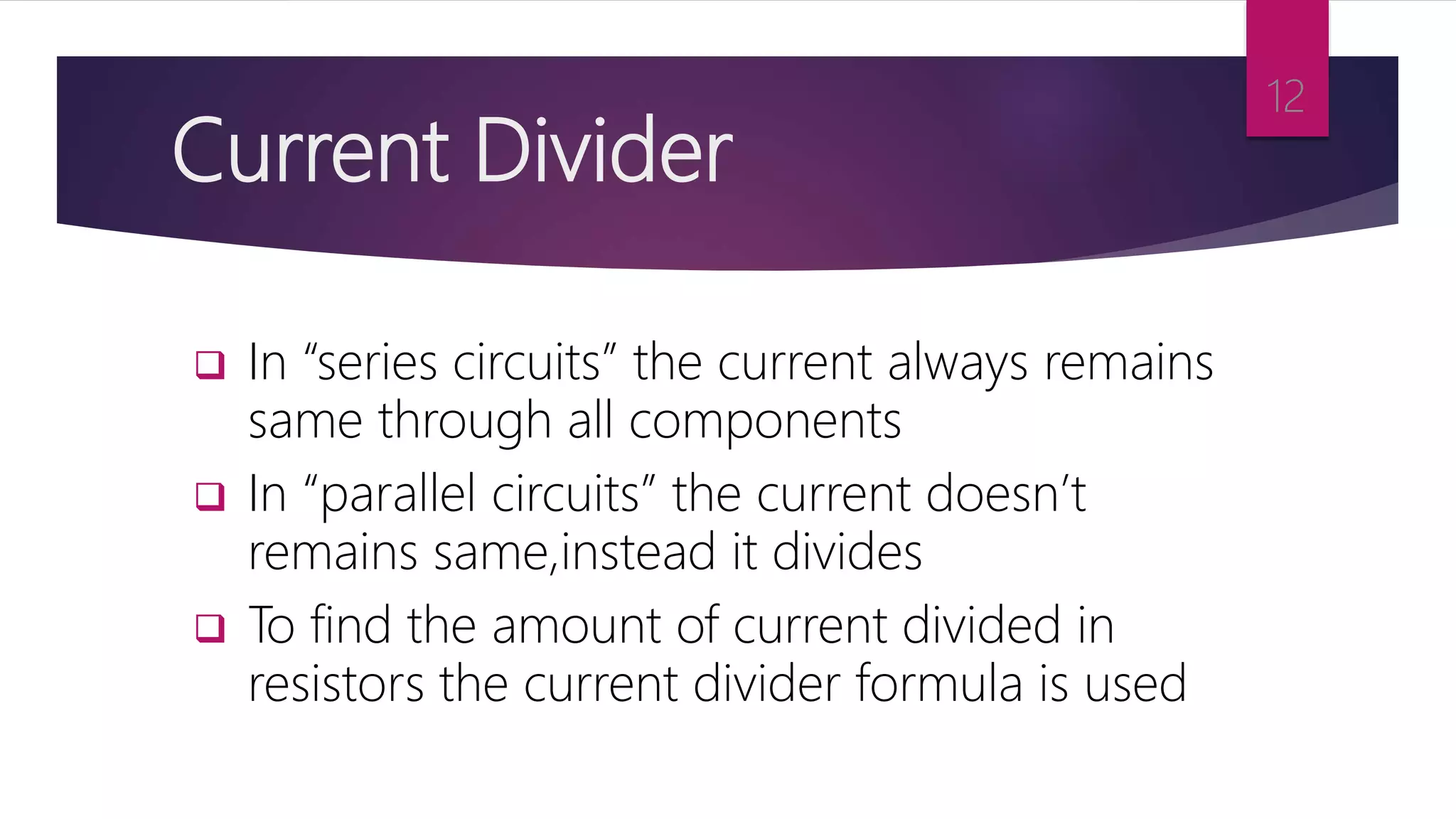 Current Divider
 In “series circuits” the current always remains
same through all components
 In “parallel circuits” the current doesn’t
remains same,instead it divides
 To find the amount of current divided in
resistors the current divider formula is used
12
 