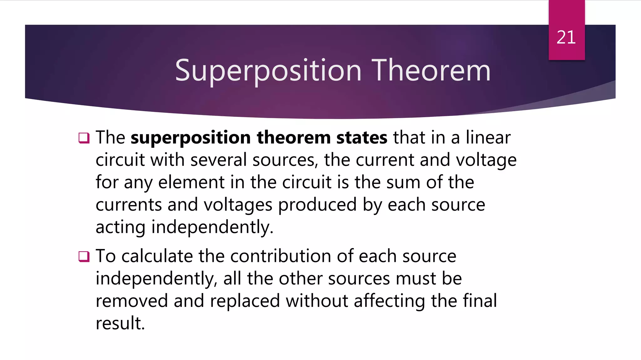 Superposition Theorem
 The superposition theorem states that in a linear
circuit with several sources, the current and voltage
for any element in the circuit is the sum of the
currents and voltages produced by each source
acting independently.
 To calculate the contribution of each source
independently, all the other sources must be
removed and replaced without affecting the final
result.
21
 