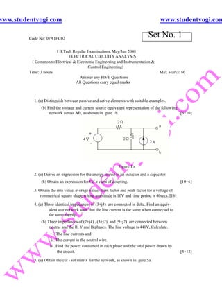 www.studentyogi.com                                                                     www.studentyogi.com

         Code No: 07A1EC02
                                                                                Set No. 1
                       I B.Tech Regular Examinations, May/Jun 2008
                               ELECTRICAL CIRCUITS ANALYSIS
           ( Common to Electrical & Electronic Engineering and Instrumentation &
                                          Control Engineering)
         Time: 3 hours                                                                 Max Marks: 80
                                     Answer any FIVE Questions
                                   All Questions carry equal marks



           1. (a) Distinguish between passive and active elements with suitable examples.
               (b) Find the voltage and current source equivalent representation of the following
                    network across AB, as shown in gure 1b.                                       [6+10]




                                                              Figure 1b
           2. (a) Derive an expression for the energy stored in an inductor and a capacitor.
               (b) Obtain an expression for Co-e cient of coupling.                               [10+6]

           3. Obtain the rms value, average value, form factor and peak factor for a voltage of
              symmetrical square shape whose amplitude is 10V and time period is 40secs. [16]

           4. (a) Three identical impedances of (3+j4) are connected in delta. Find an equiv-
                    alent star network such that the line current is the same when connected to
                    the same supply.
               (b) Three impedances of (7+j4) , (3+j2) and (9+j2) are connected between
                    neutral and the R, Y and B phases. The line voltage is 440V, Calculate.
                      i. The line currents and
                     ii. The current in the neutral wire.
                    iii. Find the power consumed in each phase and the total power drawn by
                          the circuit.                                                            [4+12]

           5. (a) Obtain the cut - set matrix for the network, as shown in gure 5a.
 