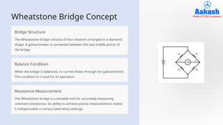 Wheatstone Bridge Concept
Bridge Structure
The Wheatstone bridge consists of four resistors arranged in a diamond
shape. A galvanometer is connected between the two middle points of
the bridge.
Balance Condition
When the bridge is balanced, no current flows through the galvanometer.
This condition is crucial for its operation.
Resistance Measurement
The Wheatstone bridge is a versatile tool for accurately measuring
unknown resistances. Its ability to achieve precise measurements makes
it indispensable in various laboratory settings.
 