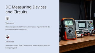 DC Measuring Devices
and Circuits
Voltmeter
Measures potential difference. Connected in parallel with the
component being measured.
Ammeter
Measures current flow. Connected in series within the circuit
being analysed.
 