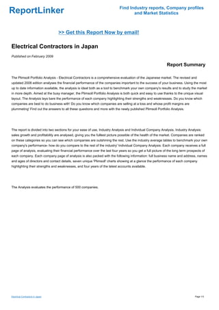 Find Industry reports, Company profiles
ReportLinker                                                                       and Market Statistics



                                  >> Get this Report Now by email!

Electrical Contractors in Japan
Published on February 2009

                                                                                                              Report Summary

The Plimsoll Portfolio Analysis - Electrical Contractors is a comprehensive evaluation of the Japanese market. The revised and
updated 2008 edition analyses the financial performance of the companies important to the success of your business. Using the most
up to date information available, the analysis is ideal both as a tool to benchmark your own company's results and to study the market
in more depth. Aimed at the busy manager, the Plimsoll Portfolio Analysis is both quick and easy to use thanks to the unique visual
layout. The Analysis lays bare the performance of each company highlighting their strengths and weaknesses. Do you know which
companies are best to do business with' Do you know which companies are selling at a loss and whose profit margins are
plummeting' Find out the answers to all these questions and more with the newly published Plimsoll Portfolio Analysis.




The report is divided into two sections for your ease of use, Industry Analysis and Individual Company Analysis. Industry Analysis:
sales growth and profitability are analysed, giving you the fulllest picture possible of the health of the market. Companies are ranked
on these categories so you can see which companies are outshining the rest. Use the industry average tables to benchmark your own
company's performance- how do you compare to the rest of the industry' Individual Company Analysis: Each company receives a full
page of analysis, evaluating their financial performance over the last four years so you get a full picture of the long term prospects of
each company. Each company page of analysis is also packed with the following information: full business name and address, names
and ages of directors and contact details, seven unique 'Plimsoll' charts showing at a glance the performance of each company
highlighting their strengths and weaknesses, and four years of the latest accounts available.




The Analysis evaluates the performance of 500 companies.




Electrical Contractors in Japan                                                                                                   Page 1/3
 