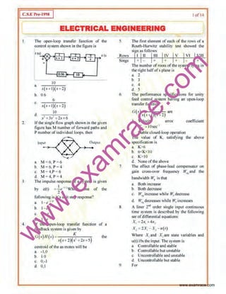 w
w
w
.exam
race.com
1 c.s.•:l're-1998 I of I I
I ELECTRICAL ENGINEERING
3.
4
The open-loop tran$fer function of the
controi systemshown in the figure is
10
a,
s(s+l)(s+2)
b. 0.()
6
c.
.v(.-+ l)(s+2)
10
d
s' t 3s' + 2.1 16
c (s
lf the single tiow graph sbown in the given
ligure has M number of forward palhs and
P number ofindividual loops. then
lnl'"-'....,,~-®o-,j)-'..':''""
11, M = 6, P= 6
b. M =6, P=4
c. M = 4,P= 6
d M ~ 4, P= 4
The impulse response of a ~-ystem is given
by c(t) =~<' ''l Which one of the
2
following is it's unit step response'>
a. 1- e 17
'
b_ 1-e-•
c. 2- e"'
d~ 1- e :.
lf the o,peo-loop transfer function of a
feedback ~-ystem is given by
O(s)H(<) K the
.~(.~ ..2)(.s' f2st-5)
centroid of the as mores will be
a. ·1 ,0
b. 1.0
c 0,-1
d 0.1
5 The lir.;l element oreach of the o·ows of a
Routh-Hurwitz stability lest showed the
.si n as follows:
Rows f 11 111 VIII
Sings + +
6
7
8.
9.
The number ofroots of the system lying in
tlte right halfofs plane is
a. 2
b 3
c, 4
d. 5
The performance specifications for unity
feed control system having an open-loop
transfer function
G(s) K are
s{s+1)(; +2)
J Velocit¥ e1Tor coetliciem
K,, > IOsee-'
2. Stable closed-loop operation
Tite value of K, satisfying U1e above
SJ>ecification is
a. K>6
b. 6<K<.JO
c, K> IO
d. None ofthe above
Tbe effect of phase-lead CQmpen~ator on
gain cross-<>ller frequency w.,and the
bandwidth IV. is Utat
a, Both increase
b 13otb decrease
c, H~.•increase while W, decrease
d, fV,,decreases while w.increases
A lluer 2"" order single input coo1inuous
time system is descnoed by the following
ser ofdifferential equations>
X,"'2x1 + 4x,
X,:2X,-X, - u(t)
'Whore X1 and X,arc state variables and
u(t) i9s theinput. The system is
a. Controllableand stable
b. Comrollable but unstable
c. Uncor1trollable and unstable
d. Uncontrollable but stable
For
www.examrace.com
 