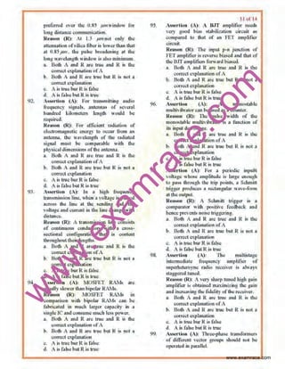 w
w
w
.exam
race.com
'))..
!13.
preterred oer the O.SS Jii71Windo for
hmg di~>ncc communiahnn
l(rn~n (R): it 1.' pmn~ only tho
attenuation of•ilica tiber is lower than th.1t
at 0.85 pm. the puke bro;~denu•g at the
101111 w.welonsth window is ~lso minimum
"· llotb A and R or~ tme and R 15 Ute
COO'IlCt o::tpl.,utioo of A
h Bath .,. and R are lrue but R is not a
oon'ect explnnalion
c. 1 is true bur R;,. C.lsc
d. t w fahc butR io true
,ssortion (<)i For transmillmg oudto
fr~quoncy ;ignol!. untcnnaJ of sweral
hundred l.ilometet• length "ould be
required. • . . .
R~•~on (1~): Fclr otlocc~:~11 rnclo~t•on of
el<>ltrom~netJC C!ltrgy 10 occur fiom on
uoll:nno>.. the "~'elalgth of the 111di:tted
~•sn•l must be oompanble with the
pl)Sical dlmonstons oi'the antenng.
._ Buth .- Jnd R •rc: true ond R ., U1c:
c:on'CCtc~11bn>tion ofA
b. Both  •nd R Mu true but R ;, nlll •
c<lrteo:l .:wlanation
c. A is true bor R is folse
d A is folio but R is true
<s•rtfon (J.); ln :• high frequmc)'
tnln~mtssiun line. "hen •  Oltal!c is pbc:o:d
•cross the line 1l U1c I!CIIdiog end. tho
voltage ond oum:nt in the tine chnnge with
di<!IJlnce.
R~a.on (R): A transmission line eotl>ists
of continuou' conductors with a cron·
!<.-.:tlonal onntigunlion tllnl i' content
throughout their l<ml!th•.
• Both A and R are true and R is Ute
con"ct cxplrutlltion t>f A
b B~th A and R ;uc true hul R is 1101 a
correct .:'q)Wiation
c. A;, truY burR i; lois~
d. A is fol•~ but R is true
ncrrion (A): MOSF'ET RAMs ore
u, ually slower than bcpobr ~Is.
Rt••L•un (R): MOSFEf RA1-Js in
comp:ulson with bipolor RAM.<.""" be
f•llri~ted tn much t.rser capac•ty ., •
ttnl!le IC and consume much lcs• flOer.
a. Bntb A ond R ,,.~ true aml R ,. the
cor:n:el c:.~plll03tion of1
b. Both  snd R ~"' lrUe hut R '" nnl •
cnrrec:t u~>l•nation
c.. A is true burR ill t• lsc
d 1 is h be but R is ltlle
96.
97.
9?.
ll utll
~rlion (t)1  BJT ompli.tier ncecb
, C<) QOOd bia• •lllbtliulion cm:uit as
C(lmpared to U&1 uf •n reT Amplifier
~in:uil.
Reason (R): fhe input p·n junctirtn nf
fE1 amplifier;, feinC hi••ed ""d that <>f
the131Tampliftm forward!litllletl
u. Both A and R arc tn•c ond R I> the
correct explanation ofA
b. BoUt A and R an: tru<: but R ts not •
CVl cccl c,~pluuutiOn
c. A is true bur R is r~llle
d. • tJ fu•e but R.is true
A.sse•·tlon (A): A monostablc
multh ibrntor c.nn blil usc:~ as a.wuntcr.
n~uon (R): The pulse widUt of lho
mnnostable rnultivihrator il • function of
its iuput de: voltage.
3 . Oolh A :rnd R are true ~~nd R is the
com:cl ""'PI•n:~lion ofA
b l~oth A and R are true but I{ IN not a
c~l ""rlanntlon
c. • is true burR is fol"lo
d . os fubc but R is true:
As.•crtiun tA): For • periodic inpu81
, ol1.1ge wbooc amplitude i• l.:u!" .:nougb
to pllSS throush lbe trip poinas. • Sel~ll
trig~r produce. :t rechtn.gnlar w:we-1oml
al the output
Rct•wn (R): A SclonuU triuer is •
emupantur wi~t J)<l>ili' o fccdb•ek omt
henc:e prevents noise tri@~ring.
u. Both A and R •rc true and R L~ the
eo.m:c:•c:xplaOAtion ofA
b. Both 1 and R ore true but R i• not a
correct aplanation
c. A ill true burR is t:OI•c
d. A i• I-.lsc but R is true
""''N·tinn (A): 'Otc multistage
inttnnedi>IC: fn:qUCIIC) amJIIili<T <of
•utltfhctetO)nc rlldio rte<:i'.:r ;, •I"•Y>
stngget..:d hllttd.
Rt;ll~On (R): II 'efY •h•rp runed high gain
11mplifh:r ;, obt3m.cd m•'limitin~ th: gtin
and inc:.reasing tlte fidcl il) oftl1c rc:c-.:~ver.
a. Both A nnd R ANI truo and R .15 tltc
eom:ct ""plon:~tion ofA
b. Bolh A •nd It all: trUe but It IS not •
com:d ""plnont,on
c. • is lruc bur R is f•lll•
d A i.• f-.lsc but R is trUe
A" erticm (A): rtu1»phase tra>L<fonneO<
of different vcclur !troops should not be
opcroled in paralleL
www.examrace.com
 
