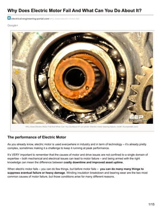 Google+
Why Does Electric Motor Fail And What Can You Do About It?
electrical-engineering-portal.com/why-does-electric-motor-fail
Why Does Electric Motor Fail And What Can You Do About It? (on photo: Electric motor bearing failure; credit: thumpertalk.com)
The performance of Electric Motor
As you already know, electric motor is used everywhere in industry and in term of technology – it’s already pretty
complex, sometimes making it a challenge to keep it running at peak performance.
It’s VERY important to remember that the causes of motor and drive issues are not confined to a single domain of
expertise – both mechanical and electrical issues can lead to motor failure – and being armed with the right
knowledge can mean the difference between costly downtime and improved asset uptime.
When electric motor fails – you can do few things, but before motor fails – you can do many many things to
suppress eventual failure or heavy damage. Winding insulation breakdown and bearing wear are the two most
common causes of motor failure, but those conditions arise for many different reasons.
1/15
 