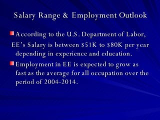 Salary Range & Employment Outlook According to the U.S. Department of Labor, EE’s Salary is between $51K to $80K per year depending in experience and education. Employment in EE is expected to grow as fast as the average for all occupation over the period of 2004-2014. 