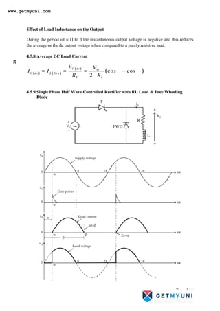 Page 141
Effect of Load Inductance on the Output
During the period ωt = Π to β the instantaneous output voltage is negative and this reduces
the average or the dc output voltage when compared to a purely resistive load.
4.5.8 Average DC Load Current
4.5.9 Single Phase Half Wave Controlled Rectifier with RL Load & Free Wheeling
Diode
V0
i0
T
R
L
Vs ~
+
+
−
−
FWD
2π
2π
3π
3π
π
π
α
α
α
α
0
0
0
0
vS
iG
vO
ωt
ωt
ωt
ωt
Supply voltage
Load current
Load voltage
ωt=β
2π+α
Gate pulses
β
α
β
iO
( ) ( )
( )
( )
cos cos
2
O dc m
O dc L Avg
L L
V V
I I
R R
α β
π
= = = −
www.getmyuni.com
 