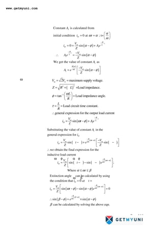 Page 144
( )
( )
2
2
1
1
2 maximum supply voltage.
=Load impedance.
tan Load impedance angle.
Load circuit time constant.
general expression for the output load current
sin
m S
R
t
m L
O
V V
Z R L
L
R
L
R
V
i t Ae
Z
ω
ω
φ
τ
ω φ
−
−
= =
= +
 
= =
 
 
= =
∴
= − +
( )
( )
( )
( )
1
1
1
1
1
Constant is calculated from
initial condition 0 at ; t=
0 sin
sin
We get the value of constant as
sin
O
R
t
m L
O
R
t
m
L
R
m
L
A
i t
V
i Ae
Z
V
Ae
Z
A
V
A e
Z
α
ω
α
ω α
ω
α φ
α φ
α φ
−
−
 
= =  
 
= = − +
−
∴ = −
−
 
= −
 
 
( )
( )
( )
( ) ( )
( )
1
Substituting the value of constant in the
general expression for
sin sin
we obtain the final expression for the
inductive load current
sin sin
O
R
t
m m
L
O
R
t
m L
O
A
i
V V
i t e
Z Z
V
i t e
Z
ω α
ω
ω α
ω
ω φ α φ
ω φ α φ
−
−
−
−
−
 
= − + −
 
 
∴
= − − − ;
Where t
α ω β
 
 
 
≤ ≤
( ) ( )
( )
( )
( )
( )
Extinction angle can be calculated by using
the condition that 0
sin sin 0
sin sin
can be calculated by solving the above eqn.
O
R
t
m L
O
R
L
i at t
V
i t e
Z
e
ω α
ω
β α
ω
β
ω β
ω φ α φ
β φ α φ
β
−
−
−
−
= =
 
= − − − =
 
 
∴ − = × −
www.getmyuni.com
 