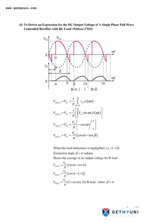 Page 145
(ii) To Derive an Expression for the DC Output Voltage of A Single Phase Full Wave
Controlled Rectifier with RL Load (Without FWD)
vO
Vm
0
α
2π 3π
α π β
( )
π+α ( )
π+β
α
β
iO
ωt
ωt
0
( ) ( )
( ) ( )
( )
( ) ( )
1
.
1
sin .
cos
cos cos
dc O
O dc
t
dc m
O dc
m
dc
O dc
m
dc
O dc
V V v d t
V V V t d t
V
V V t
V
V V
β
ω α
β
α
β
α
ω
π
ω ω
π
ω
π
α β
π
=
= =
 
= =  
 
 
= = −
 
 
= = −
∫
∫
( )
( ) ( )
( ) ( )
( )
( ) ( )
When the load inductance is negligible i.e., 0
Extinction angle radians
Hence the average or dc output voltage for R load
cos cos
cos 1
1 cos ; for R load, when
m
O dc
m
O dc
m
O dc
L
V
V
V
V
V
V
β π
α π
π
α
π
α β π
π
≈
=
= −
= − −
= + =
www.getmyuni.com
 