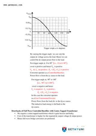 Page 149
VO(dc)
Trigger angle in degrees
α
0
30 60 90
Vdm
0.2 Vdm
0.6Vdm
-0.6 Vdm
-0.2Vdm
-Vdm
α
120 150 180
Drawbacks of Full Wave Controlled Rectifier with Centre Tapped Transformer
• We require a centre tapped transformer which is quite heavier and bulky.
• Cost of the transformer is higher for the required dc output voltage & output power.
• Hence full wave bridge converters are preferred.
( )
0
0
By varying the trigger angle we can vary the
output dc voltage across the load. Hence we can
control the dc output power flow to the load.
For trigger a . .,
ngle , 0 to 90
cos is positive
0 90 ;
i e α
α
α
≤ ≤
( )
and hence is positive
Converter
& are positive ; is positive
Controlled Rectif
operates as a
Power flow is from the
ie
ac source to the d.
r.
loa
dc dc dc dc d
d
c
c
V
V I P V I
= ×
( )
( )
0
0
0
0
. ., 90 180 ,
is negative; is positive
For trigger angle , 90
;
is negative.
Line
to 180
cos is negative and hence
In this case the conve
Co
rte
mmutated In
r operates
s ve
a a
dc dc
dc dc dc
i e
V I
P V I
α
α
α
≤ ≤
= ×
Power flows from the load ckt. to the i/p ac source.
The inductive load energy is fed back to the
i/p sou
rter.
rce.
www.getmyuni.com
 