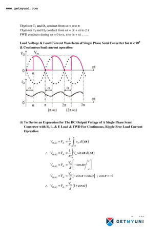 Page 152
Thyristor T1 and D1 conduct from ωt = α to π
Thyristor T2 and D2 conduct from ωt = (π + α) to 2 π
FWD conducts during ωt = 0 to α, π to (π + α) , …..
Load Voltage  Load Current Waveform of Single Phase Semi Converter for α
α
α
α  900
 Continuous load current operation
vO
Vm
0
α
iO
ωt
2π 3π
α π
( )
π+α
α
ωt
0
α α
( )
2π+α
(i) To Derive an Expression for The DC Output Voltage of A Single Phase Semi
Converter with R, L,  E Load  FWD For Continuous, Ripple Free Load Current
Operation
( ) ( )
( ) ( )
( )
( ) [ ]
( ) ( )
0
1
.
1
sin .
cos
cos cos ; cos 1
1 cos
dc O
O dc
t
dc m
O dc
m
dc
O dc
m
dc
O dc
m
dc
O dc
V V v d t
V V V t d t
V
V V t
V
V V
V
V V
π
ω
π
α
π
α
ω
π
ω ω
π
ω
π
π α π
π
α
π
=
= =
∴ = =
 
= = −
 
 
= = − + = −
∴ = = +
∫
∫
www.getmyuni.com
 