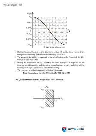 Page 157
VO(dc)
Trigger angle in degrees
α
0
30 60 90
Vdm
0.2 Vdm
0.6Vdm
-0.6 Vdm
-0.2Vdm
-Vdm
α
120 150 180
• During the period from ωt = α to π the input voltage vS and the input current iS are
both positive and the power flows from the supply to the load.
• The converter is said to be operated in the rectification mode Controlled Rectifier
Operation for 0  α  900
• During the period from ωt = π to (π+α), the input voltage vS is negative and the
input current iS is positive and the output power becomes negative and there will be
reverse power flow from the load circuit to the supply.
• The converter is said to be operated in the inversion mode.
Line Commutated Inverter Operation for 900  α
α
α
α  1800
Two Quadrant Operation of a Single Phase Full Converter
www.getmyuni.com
 