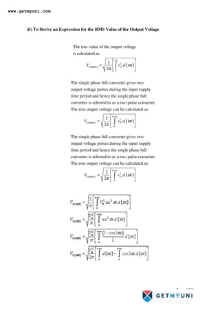 Page 158
(ii) To Derive an Expression for the RMS Value of the Output Voltage
( ) ( )
2
2
0
The rms value of the output voltage
is calculated as
1
.
2
O
O RMS
V v d t
π
ω
π
 
=  
 
∫
The single phase full converter gives two
output voltage pulses during the input supply
time period and hence the single phase full
converter is referred to as a two pulse converter.
The rms output vo
( ) ( )
2
ltage can be calculated as
2
.
2
O
O RMS
V v d t
π α
α
ω
π
+
 
=  
 
∫
The single phase full converter gives two
output voltage pulses during the input supply
time period and hence the single phase full
converter is referred to as a two pulse converter.
The rms output vo
( ) ( )
2
ltage can be calculated as
2
.
2
O
O RMS
V v d t
π α
α
ω
π
+
 
=  
 
∫
www.getmyuni.com
 