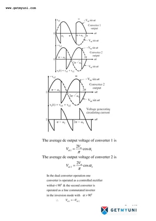 Page 162
1 1
2 2
The average dc output voltage of converter 1 is
2
cos
The average dc output voltage of converter 2 is
2
cos
m
dc
m
dc
V
V
V
V
α
π
α
π
=
=
0
0
1
In the dual converter operation one
converter is operated as a controlled rectifier
with 90  the second converter is
operated as a line commutated inverter
in the inversion mode with 90
dc
V V
α
α


∴ = − 2
dc
www.getmyuni.com
 