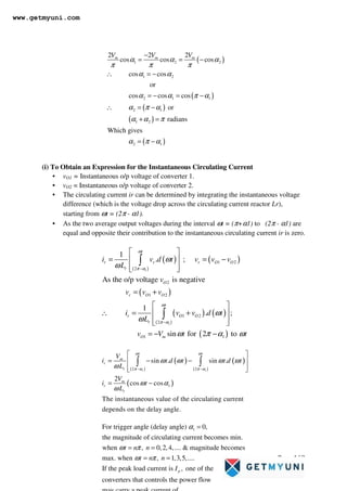 Page 163
(i) To Obtain an Expression for the Instantaneous Circulating Current
• vO1 = Instantaneous o/p voltage of converter 1.
• vO2 = Instantaneous o/p voltage of converter 2.
• The circulating current ir can be determined by integrating the instantaneous voltage
difference (which is the voltage drop across the circulating current reactor Lr),
starting from ωt = (2π - α1).
• As the two average output voltages during the interval ωt = (π+α1) to (2π - α1) are
equal and opposite their contribution to the instantaneous circulating current ir is zero.
( )
( )
( )
( )
( )
1 2 2
1 2
2 1 1
2 1
1 2
2 1
2 2 2
cos cos cos
cos cos
or
cos cos cos
or
radians
Which gives
m m m
V V V
α α α
π π π
α α
α α π α
α π α
α α π
α π α
−
= = −
∴ = −
= − = −
∴ = −
+ =
= −
( )
( )
( )
( )
( ) ( )
( )
( )
1
1
1 2
2
2
1 2
1 2
2
1 1
1
. ;
As the o/p voltage is negative
1
. ;
sin for 2 to
t
r r r O O
r
O
r O O
t
r O O
r
O m
i v d t v v v
L
v
v v v
i v v d t
L
v V t t
ω
π α
ω
π α
ω
ω
ω
ω
ω π α ω
−
−
 
= = −
 
 
 
= +
 
∴ = +
 
 
 
= − −
∫
∫
( ) ( )
( )
( )
( )
1 1
2 2
1
sin . sin .
2
cos cos
The instantaneous value of the circulating current
depends on the delay angle.
t t
m
r
r
m
r
r
V
i t d t t d t
L
V
i t
L
ω ω
π α π α
ω ω ω ω
ω
ω α
ω
− −
 
= − −
 
 
 
= −
∫ ∫
1
For trigger angle (delay angle) 0,
the magnitude of circulating current becomes min.
when , 0,2,4,....  magnitude becomes
max. when , 1,3,5,....
If the peak load current is , one of
p
t n n
t n n
I
α
ω π
ω π
=
= =
= =
the
converters that controls the power flow
www.getmyuni.com
 