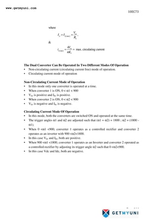 10EC73
Page 164
The Dual Converter Can Be Operated In Two Different Modes Of Operation
• Non-circulating current (circulating current free) mode of operation.
• Circulating current mode of operation
Non-Circulating Current Mode of Operation
• In this mode only one converter is operated at a time.
• When converter 1 is ON, 0  α1  900
• Vdc is positive and Idc is positive.
• When converter 2 is ON, 0  α2  900
• Vdc is negative and Idc is negative.
Circulating Current Mode Of Operation
• In this mode, both the converters are switched ON and operated at the same time.
• The trigger angles α1 and α2 are adjusted such that (α1 + α2) = 1800 ; α2 = (1800 -
α1).
• When 0 α1 900, converter 1 operates as a controlled rectifier and converter 2
operates as an inverter with 900 α21800.
• In this case Vdc and Idc, both are positive.
• When 900 α1 1800, converter 1 operates as an Inverter and converter 2 operated as
a controlled rectifier by adjusting its trigger angle α2 such that 0 α2900.
• In this case Vdc and Idc, both are negative.
( )
( )
max
max
where
,

4
max. circulating current
m
p L
L
m
r
r
V
I I
R
V
i
L
ω
= =
= =
www.getmyuni.com
 