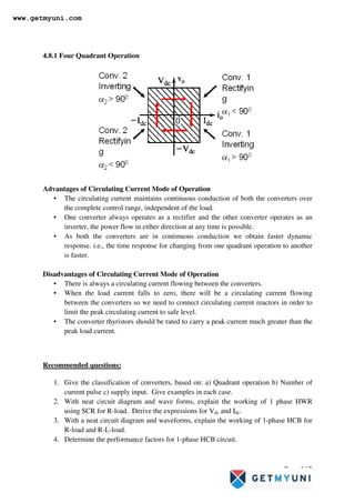 Page 165
4.8.1 Four Quadrant Operation
Advantages of Circulating Current Mode of Operation
• The circulating current maintains continuous conduction of both the converters over
the complete control range, independent of the load.
• One converter always operates as a rectifier and the other converter operates as an
inverter, the power flow in either direction at any time is possible.
• As both the converters are in continuous conduction we obtain faster dynamic
response. i.e., the time response for changing from one quadrant operation to another
is faster.
Disadvantages of Circulating Current Mode of Operation
• There is always a circulating current flowing between the converters.
• When the load current falls to zero, there will be a circulating current flowing
between the converters so we need to connect circulating current reactors in order to
limit the peak circulating current to safe level.
• The converter thyristors should be rated to carry a peak current much greater than the
peak load current.
Recommended questions:
1. Give the classification of converters, based on: a) Quadrant operation b) Number of
current pulse c) supply input. Give examples in each case.
2. With neat circuit diagram and wave forms, explain the working of 1 phase HWR
using SCR for R-load. Derive the expressions for Vdc and Idc.
3. With a neat circuit diagram and waveforms, explain the working of 1-phase HCB for
R-load and R-L-load.
4. Determine the performance factors for 1-phase HCB circuit.
www.getmyuni.com
 