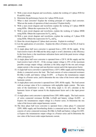 Page 166
5. With a neat circuit diagram and waveforms, explain the working of 1-phase FCB for
R and R-L-loads.
6. Determine the performance factors for 1-phase FCB circuit.
7. What is dual converter? Explain the working principle of 1-phase dual converter.
What are the modes of operation of dual converters? Explain briefly.
8. With a neat circuit diagram and waveforms explain the working of 3 phase HHCB
using SCRs. Obtain the expressions for Vdc and Idc.
9. With a neat circuit diagram and waveforms, explain the working of 3-phase HWR
using SCRs. Obtain the expressions for Vdc and Idc.
10. With a neat circuit diagram and waveforms, explain the working of 3 phase FCB
using SCRs. Obtain the expressions for Vdc and Idc.
11. Draw the circuit diagram of 3 phase dual converter. Explain its working?
12. List the applications of converters. Explain the effect of battery in the R-L-E load in
converters.
13. A single phase half wave converter is operated from a 120V, 60 Hz supply. If the
load resistive load is R=10Ω and the delay angle is α=π/3, determine a) the efficiency
b) the form factor c) the transformer utilization factor and d) the peak inverse voltage
(PIV) of thyristor T1
14. A single phase half wave converter is operated from a 120 V, 60 Hz supply and the
load resistive load is R=10. If the average output voltage is 25% of the maximum
possible average output voltage, calculate a) the delay angel b) the rms and average
output current c) the average and ram thyristor current and d) the input power factor.
15. A single half wave converter is operated from a 120 V, 60Hz supply and freewheeling
diodes is connected across the load. The load consists of series-connected resistance
R=10Ω, L=mH, and battery voltage E=20V. a) Express the instantaneous output
voltage in a Fourier series, and b) determine the rms value of the lowest order output
harmonic current.
16. A single phase semi-converter is operated from 120V, 60 Hz supply. The load current
with an average value of Ia is continuous with negligible ripple content. The turns
ratio of the transformer is unity. If the delay angle is A= π/3, calculate a) the
harmonic factor of input current b) the displacement factor and c) the input power
factor.
17. A single phase semi converter is operated from 120V, 60Hz supply. The load consists
of series connected resistance R=10Ω, L=5mH and battery voltage E=20V. a)
Express the instantaneous output voltage in a Fourier series, b) Determine the rms
value of the lowest order output harmonic current.
18. The three phase half wave converter is operated from a three phase Y connected
220V, 60Hz supply and freewheeling diodes is connected across the load. The load
consists of series connected resistance R=10Ω, L=5mH and battery voltage E=120V.
a) Express the instantaneous output voltage in a Fourier series and b) Determine the
rms value of the lowest order output harmonic current.
www.getmyuni.com
 