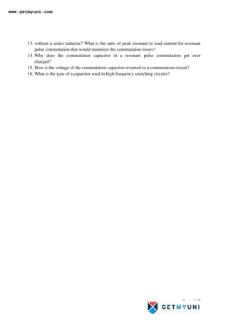 Page 167
13. without a series inductor? What is the ratio of peak resonant to load current for resonant
pulse commutation that would minimize the commutation losses?
14. Why does the commutation capacitor in a resonant pulse commutation get over
charged?
15. How is the voltage of the commutation capacitor reversed in a commutation circuit?
16. What is the type of a capacitor used in high frequency switching circuits?
www.getmyuni.com
 