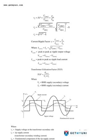 Page 136
( )
( )
( ) ( ) ( )
( )
( ) ( ) ( )
( )
( ) ( ) ( )
2 2
max min
max min
Current Ripple Factor
Where
peak to peak ac ripple output voltage
peak to peak ac ripple load current
r rms ac
i
dc
O dc
ac
r rms O RMS O dc
r pp
r pp O O
r pp
r pp O O
I I
r
I I
I I I I
V
V V V
I
I I I
= =
= = −
=
= −
=
= −
( )
Transformer Utilization Factor (TUF)
Where
RMS supply (secondary) voltage
RMS supply (secondary) current
O dc
S S
S
S
P
TUF
V I
V
I
=
×
=
=
1
Where
Supply voltage at the transformer secondary side
i/p supply current
(transformer secondary winding current)
Fundamental component of the i/p supply current
S
S
S
v
i
i
=
=
=
www.getmyuni.com
 