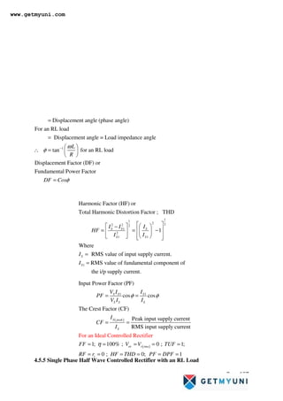 Page 137
4.5.5 Single Phase Half Wave Controlled Rectifier with an RL Load
1
Displacement angle (phase angle)
For an RL load
Displacement angle = Load impedance angle
tan for an RL load
Displacement Factor (DF) or
Fundamental Power Factor
L
R
DF Cos
ω
φ
φ
−
=
=
 
∴ =  
 
=
1
1
2 2
2 2 2
1
2
1 1
1
Harmonic Factor (HF) or
Total Harmonic Distortion Factor ; THD
1
Where
RMS value of input supply current.
RMS value of fundamental component of
the i
S S S
S S
S
S
I I I
HF
I I
I
I
 
   
−
 
= = −
 
 
 
   
 
=
=
/p supply current.
( )
( )
1 1
Input Power Factor (PF)
cos cos
The Crest Factor (CF)
Peak input supply c
For an Ide
urrent
RMS input supply current
1; 100% ;
al Controlled Rectifier
0 ; 1;
S S S
S S S
S peak
S
ac r rms
V I I
PF
V I I
I
CF
I
FF V V TUF
R
φ φ
η
= =
= =
= = = = =
0 ; 0; 1
v
F r HF THD PF DPF
= = = = = =
www.getmyuni.com
 