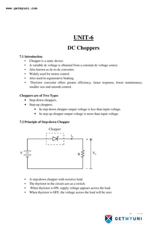 Page 168
UNIT-6
DC Choppers
7.1 Introduction
• Chopper is a static device.
• A variable dc voltage is obtained from a constant dc voltage source.
• Also known as dc-to-dc converter.
• Widely used for motor control.
• Also used in regenerative braking.
• Thyristor converter offers greater efficiency, faster response, lower maintenance,
smaller size and smooth control.
Choppers are of Two Types
• Step-down choppers.
• Step-up choppers.
• In step down chopper output voltage is less than input voltage.
• In step up chopper output voltage is more than input voltage.
7.2 Principle of Step-down Chopper
V
i0
V0
Chopper
R
+
−
• A step-down chopper with resistive load.
• The thyristor in the circuit acts as a switch.
• When thyristor is ON, supply voltage appears across the load
• When thyristor is OFF, the voltage across the load will be zero.
www.getmyuni.com
 